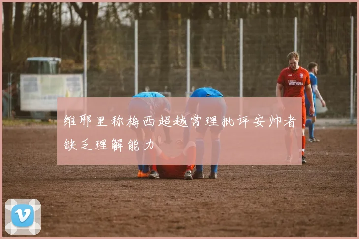 维耶里称梅西超越常理批评安帅者缺乏理解能力