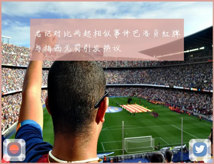 名记对比两起相似事件巴洛贡红牌与梅西无罚引发热议