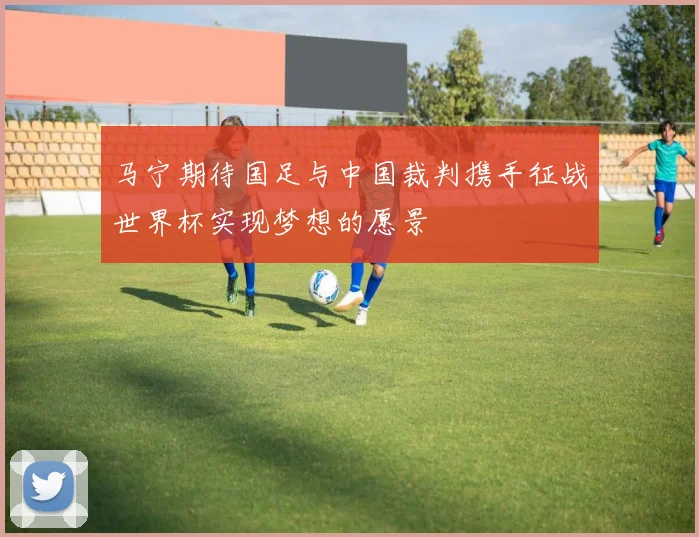 马宁期待国足与中国裁判携手征战世界杯实现梦想的愿景