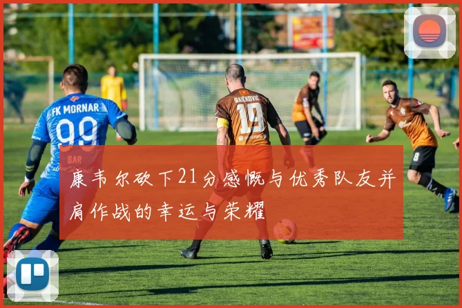 康韦尔砍下21分感慨与优秀队友并肩作战的幸运与荣耀