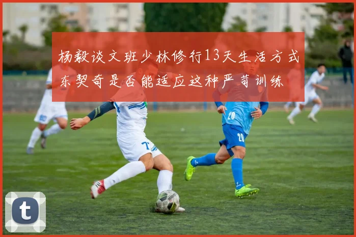 杨毅谈文班少林修行13天生活方式东契奇是否能适应这种严苛训练