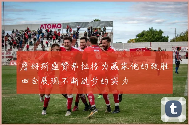詹姆斯盛赞弗拉格为赢家他的致胜回合展现不断进步的实力