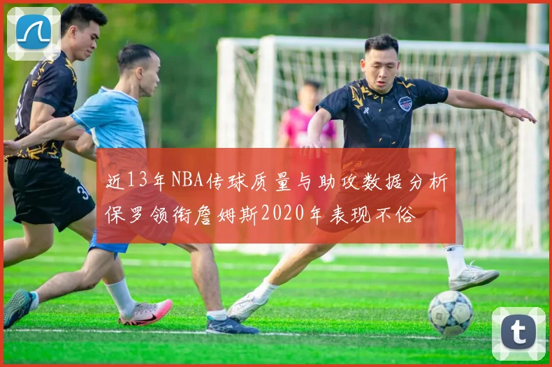 近13年NBA传球质量与助攻数据分析保罗领衔詹姆斯2020年表现不俗