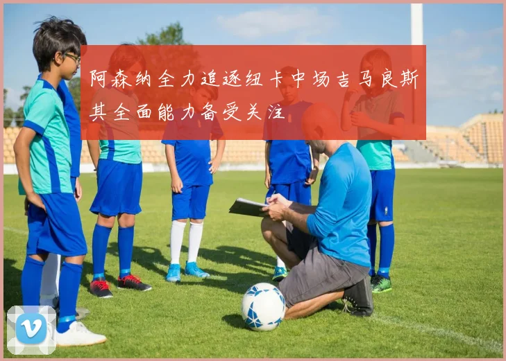 阿森纳全力追逐纽卡中场吉马良斯其全面能力备受关注
