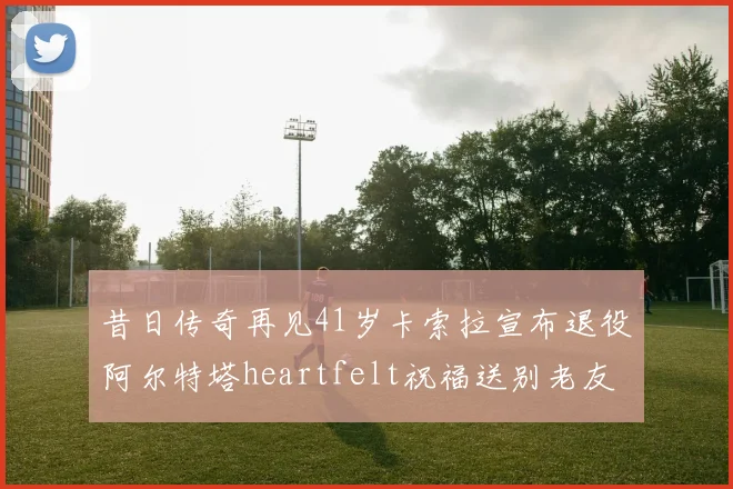 昔日传奇再见41岁卡索拉宣布退役阿尔特塔heartfelt祝福送别老友