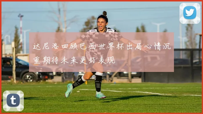 达尼洛回顾巴西世界杯出局心情沉重期待未来更好表现