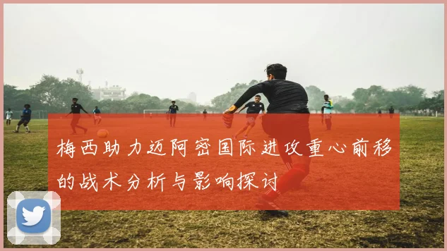 梅西助力迈阿密国际进攻重心前移的战术分析与影响探讨